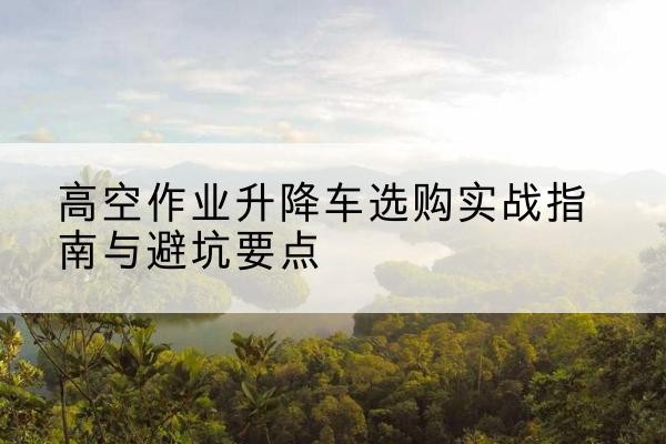 杨浦区升降车怎么选-高空作业升降车选购实战指南与避坑要点