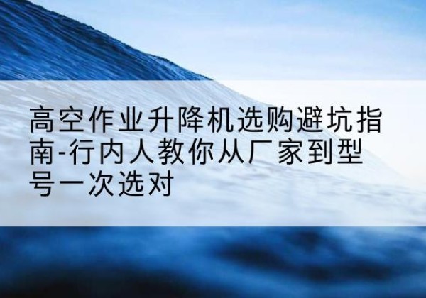 杨浦区升降平台厂家-高空作业升降机选购避坑指南-行内人教你从厂家到型号一次选对