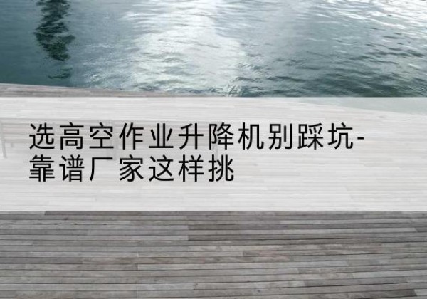 杨浦区剪叉式升降机厂家-选高空作业升降机别踩坑-靠谱厂家这样挑