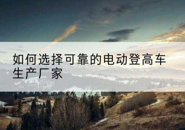 杨浦区电动登高车厂家-如何选择可靠的电动登高车生产厂家