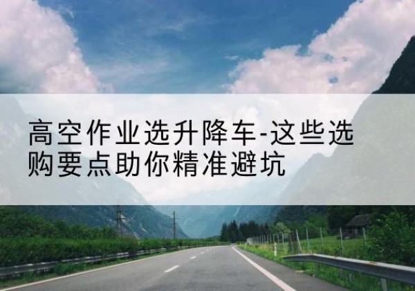杨浦区升降车厂家-高空作业选升降车-这些选购要点助你*避坑