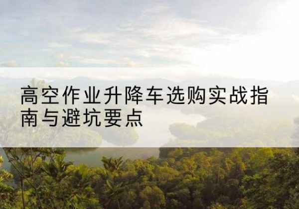 杨浦区升降车怎么选-高空作业升降车选购实战指南与避坑要点