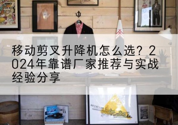 杨浦区升降平台厂家推荐-移动剪叉升降机怎么选？2024年靠谱厂家推荐与实战经验分享